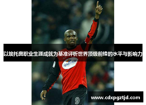 以埃托奥职业生涯成就为基准评析世界顶级前锋的水平与影响力