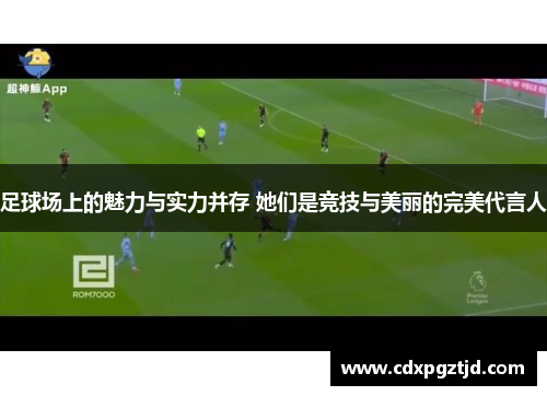 足球场上的魅力与实力并存 她们是竞技与美丽的完美代言人