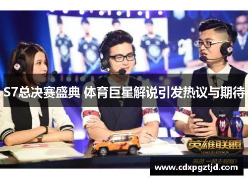 S7总决赛盛典 体育巨星解说引发热议与期待